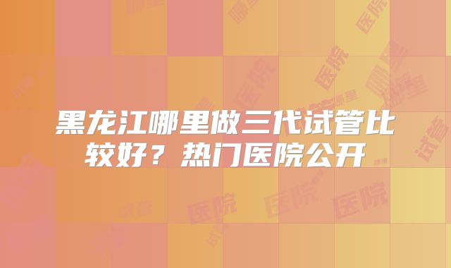 黑龙江哪里做三代试管比较好？热门医院公开