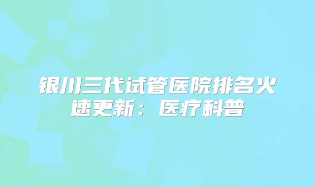 银川三代试管医院排名火速更新：医疗科普