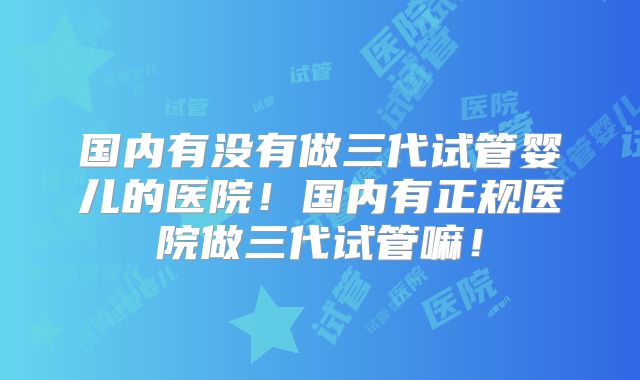 国内有没有做三代试管婴儿的医院!国内有正规医院做三代试管嘛!