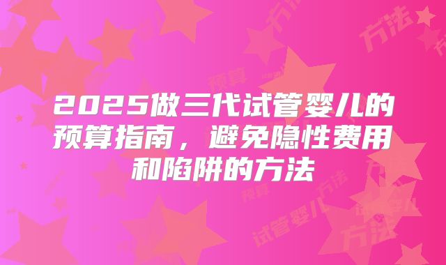 2025做三代试管婴儿的预算指南,避免隐性费用和陷阱的方法