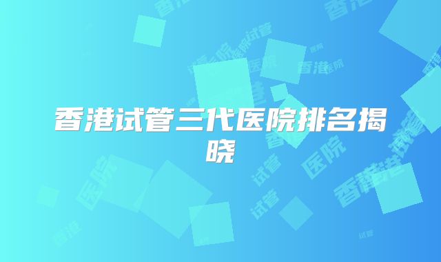 香港试管三代医院排名揭晓