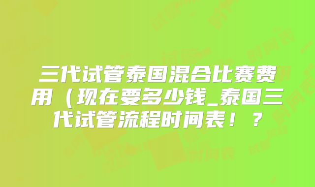 三代试管泰国混合比赛费用(现在要多少钱_泰国三代试管流程时间表!?