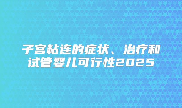 子宫粘连的症状、治疗和试管婴儿可行性2025