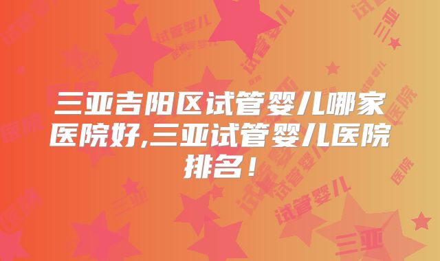 三亚吉阳区试管婴儿哪家医院好,三亚试管婴儿医院排名！