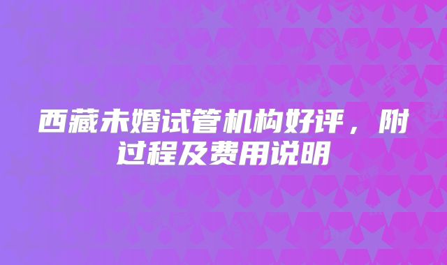 西藏未婚试管机构好评，附过程及费用说明