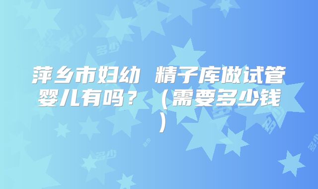 萍乡市妇幼 精子库做试管婴儿有吗?(需要多少钱)