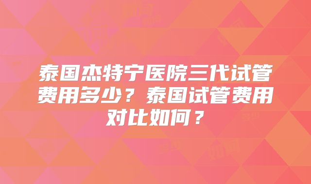 泰国杰特宁医院三代试管费用多少？泰国试管费用对比如何？