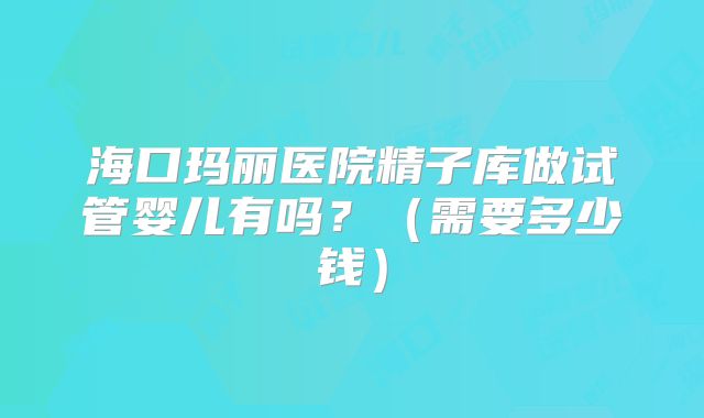 海口玛丽医院精子库做试管婴儿有吗？（需要多少钱）