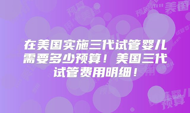 在美国实施三代试管婴儿需要多少预算！美国三代试管费用明细！