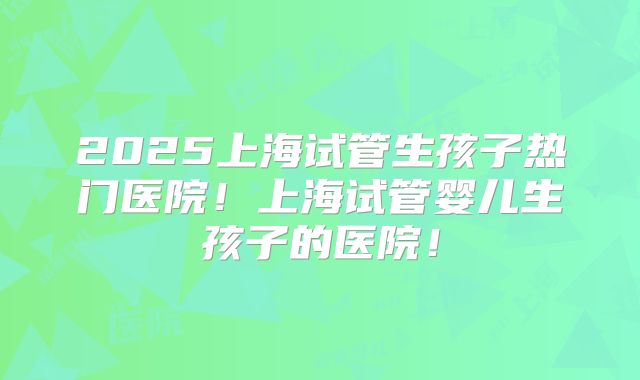2025上海试管生孩子热门医院！上海试管婴儿生孩子的医院！