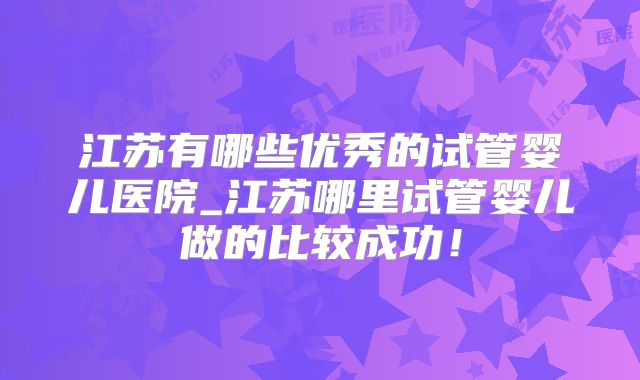 江苏有哪些优秀的试管婴儿医院_江苏哪里试管婴儿做的比较成功！