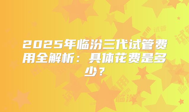 2025年临汾三代试管费用全解析：具体花费是多少？