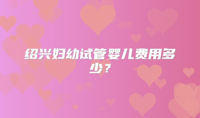 绍兴妇幼试管婴儿费用多少?