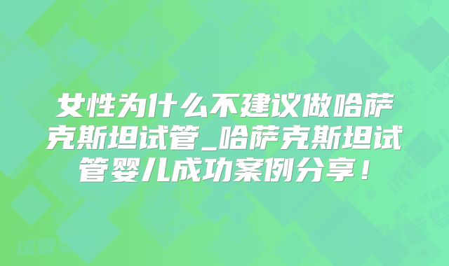 女性为什么不建议做哈萨克斯坦试管_哈萨克斯坦试管婴儿成功案例分享！
