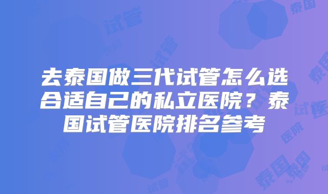 去泰国做三代试管怎么选合适自己的私立医院？泰国试管医院排名参考