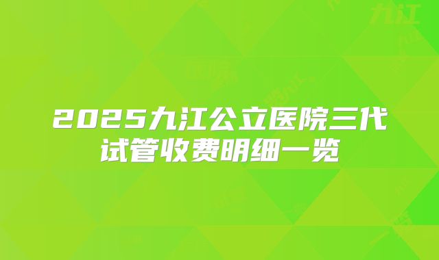 2025九江公立医院三代试管收费明细一览