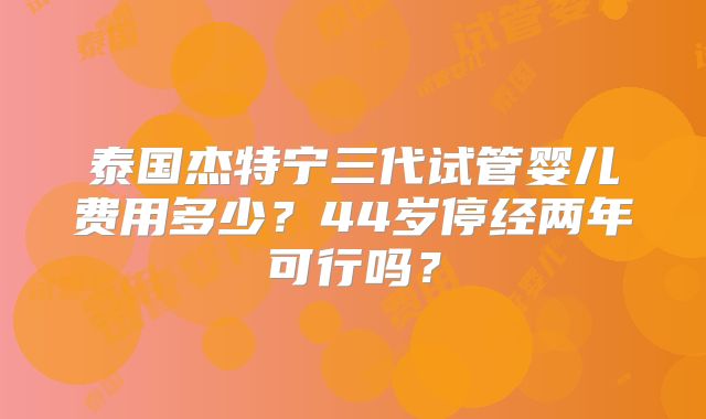 泰国杰特宁三代试管婴儿费用多少？44岁停经两年可行吗？