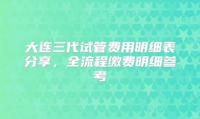 大连三代试管费用明细表分享，全流程缴费明细参考