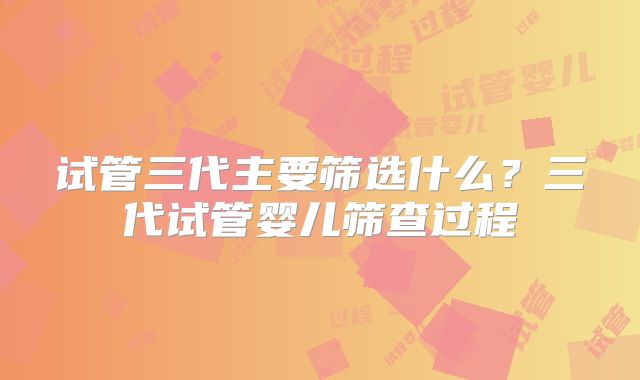 试管三代主要筛选什么？三代试管婴儿筛查过程