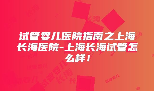 试管婴儿医院指南之上海长海医院-上海长海试管怎么样！