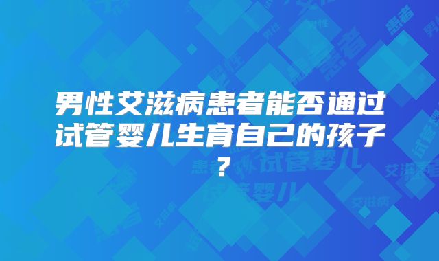 男性艾滋病患者能否通过试管婴儿生育自己的孩子?