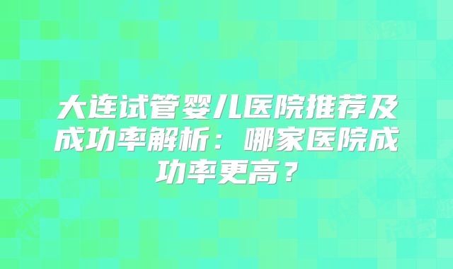 大连试管婴儿医院推荐及成功率解析：哪家医院成功率更高？