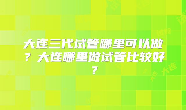 大连三代试管哪里可以做？大连哪里做试管比较好？