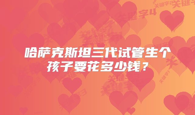 哈萨克斯坦三代试管生个孩子要花多少钱？