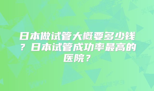 日本做试管大概要多少钱?日本试管成功率最高的医院?