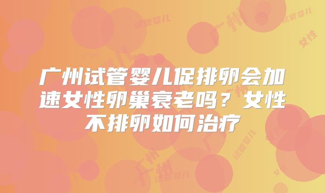广州试管婴儿促排卵会加速女性卵巢衰老吗?女性不排卵如何治疗