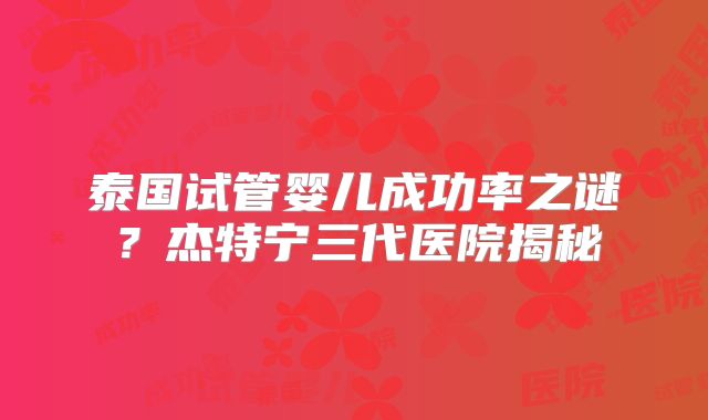 泰国试管婴儿成功率之谜?杰特宁三代医院揭秘