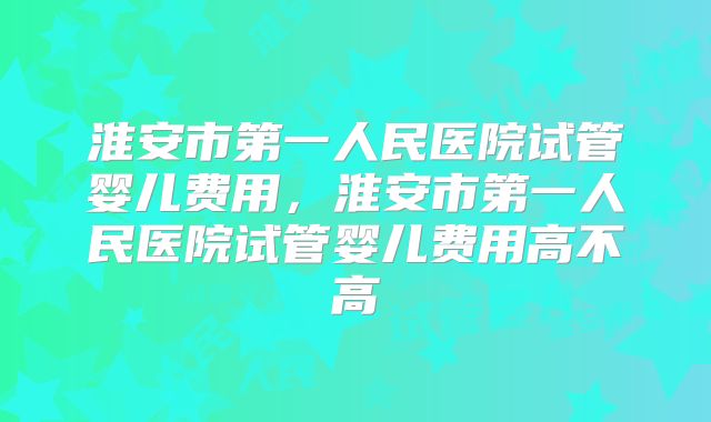 淮安市第一人民医院试管婴儿费用，淮安市第一人民医院试管婴儿费用高不高
