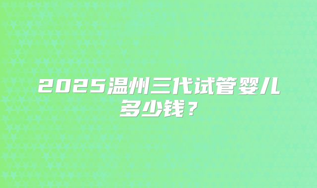 2025温州三代试管婴儿多少钱？