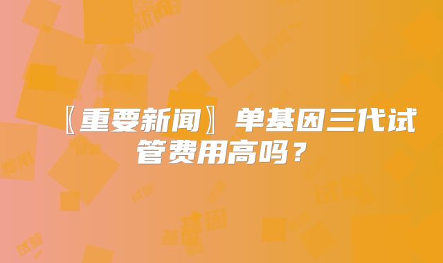 〖重要新闻〗单基因三代试管费用高吗？