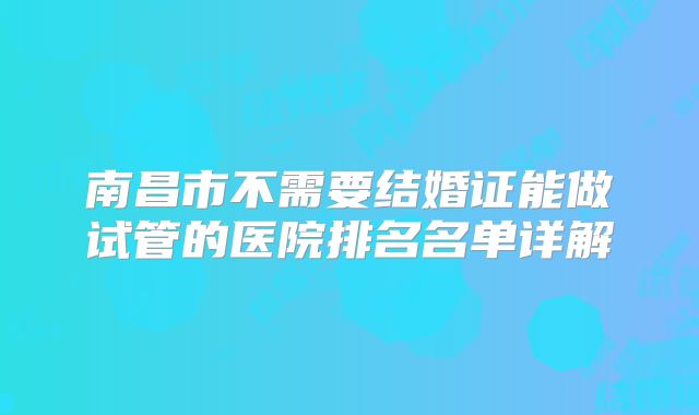 南昌市不需要结婚证能做试管的医院排名名单详解