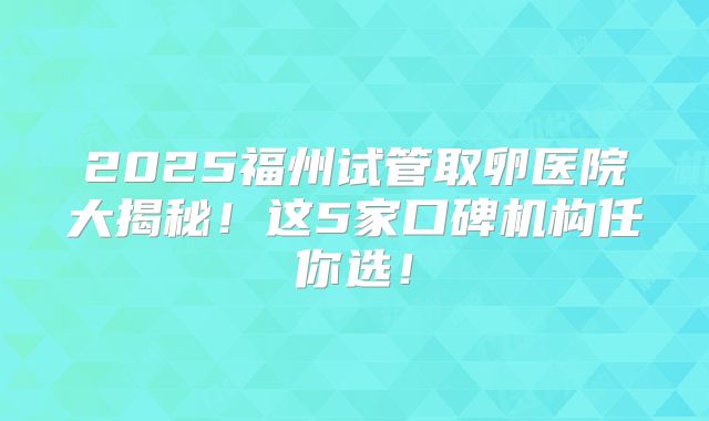 2025福州试管取卵医院大揭秘！这5家口碑机构任你选！