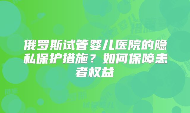 俄罗斯试管婴儿医院的隐私保护措施？如何保障患者权益