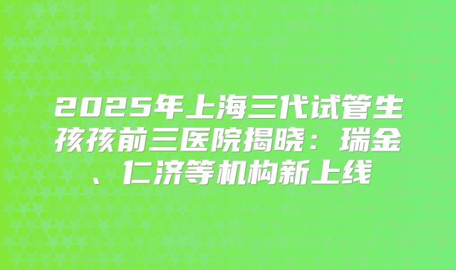 2025年上海三代试管生孩孩前三医院揭晓：瑞金、仁济等机构新上线