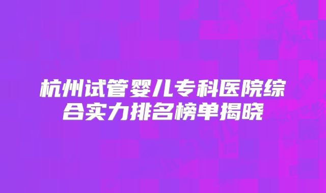 杭州试管婴儿专科医院综合实力排名榜单揭晓