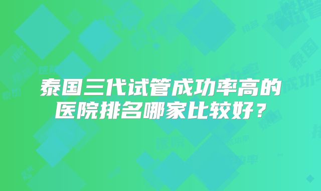 泰国三代试管成功率高的医院排名哪家比较好?