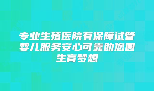 专业生殖医院有保障试管婴儿服务安心可靠助您圆生育梦想