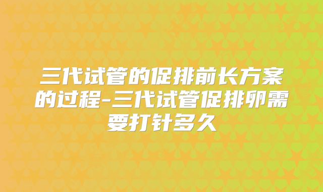三代试管的促排前长方案的过程-三代试管促排卵需要打针多久