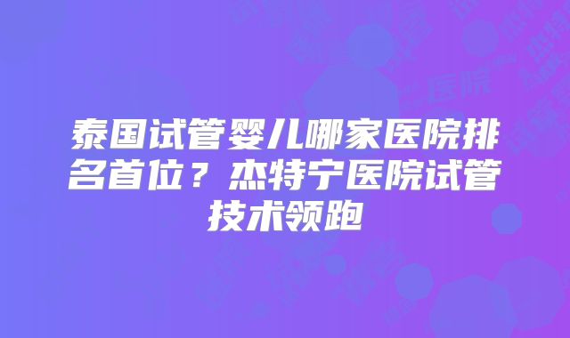 泰国试管婴儿哪家医院排名首位？杰特宁医院试管技术领跑