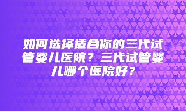 如何选择适合你的三代试管婴儿医院?三代试管婴儿哪个医院好?
