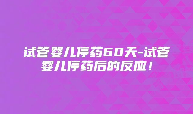 试管婴儿停药60天-试管婴儿停药后的反应!