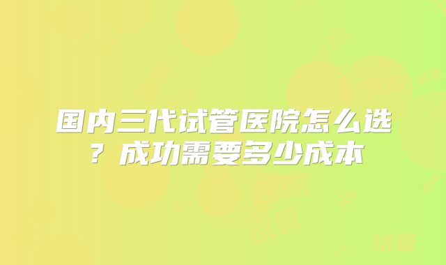 国内三代试管医院怎么选?成功需要多少成本