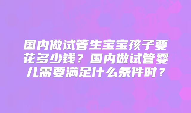 国内做试管生宝宝孩子要花多少钱？国内做试管婴儿需要满足什么条件时？