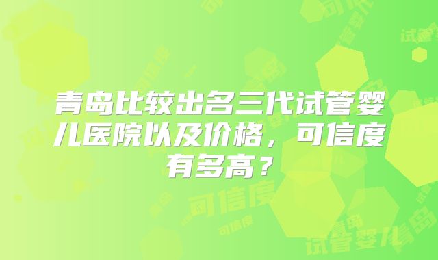 青岛比较出名三代试管婴儿医院以及价格，可信度有多高？