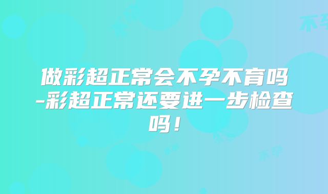 做彩超正常会不孕不育吗-彩超正常还要进一步检查吗！