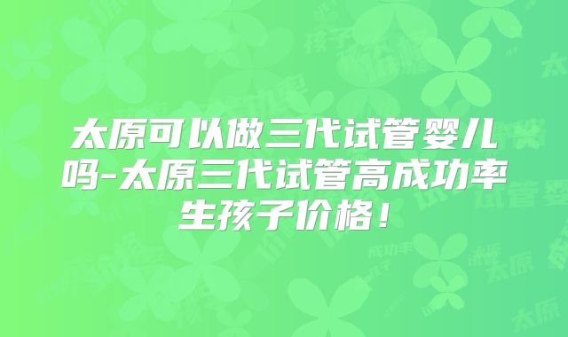 太原可以做三代试管婴儿吗-太原三代试管高成功率生孩子价格!